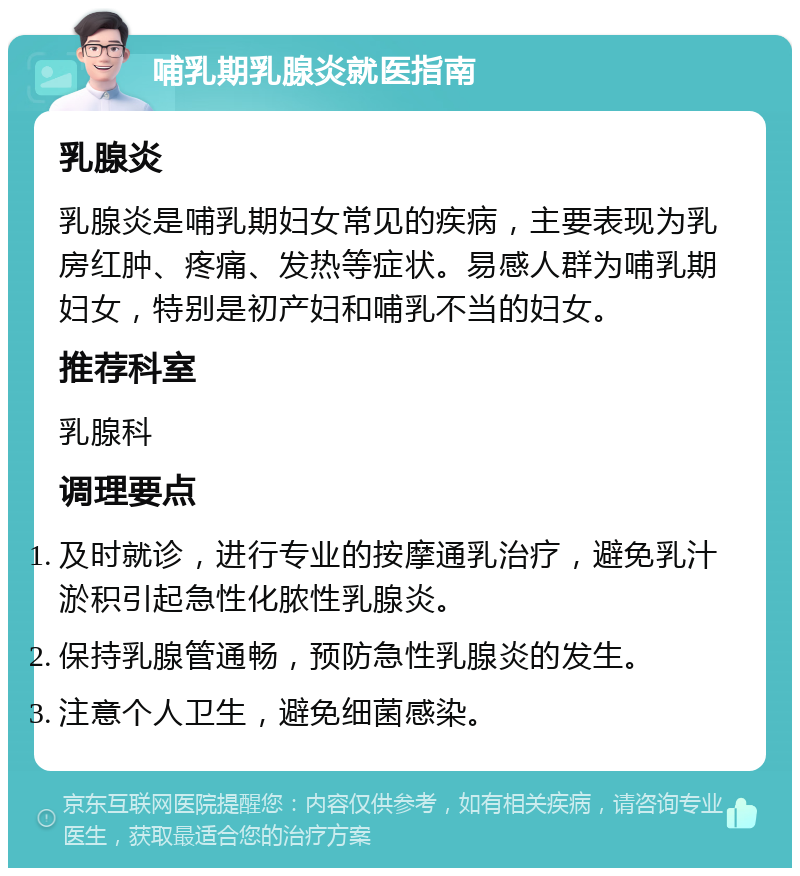 哺乳期乳腺炎就医指南 乳腺炎 乳腺炎是哺乳期妇女常见的疾病，主要表现为乳房红肿、疼痛、发热等症状。易感人群为哺乳期妇女，特别是初产妇和哺乳不当的妇女。 推荐科室 乳腺科 调理要点 及时就诊，进行专业的按摩通乳治疗，避免乳汁淤积引起急性化脓性乳腺炎。 保持乳腺管通畅，预防急性乳腺炎的发生。 注意个人卫生，避免细菌感染。