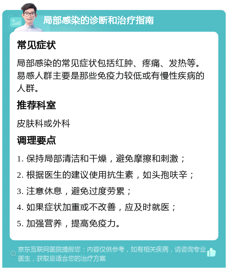 局部感染的诊断和治疗指南 常见症状 局部感染的常见症状包括红肿、疼痛、发热等。易感人群主要是那些免疫力较低或有慢性疾病的人群。 推荐科室 皮肤科或外科 调理要点 1. 保持局部清洁和干燥，避免摩擦和刺激； 2. 根据医生的建议使用抗生素，如头孢呋辛； 3. 注意休息，避免过度劳累； 4. 如果症状加重或不改善，应及时就医； 5. 加强营养，提高免疫力。