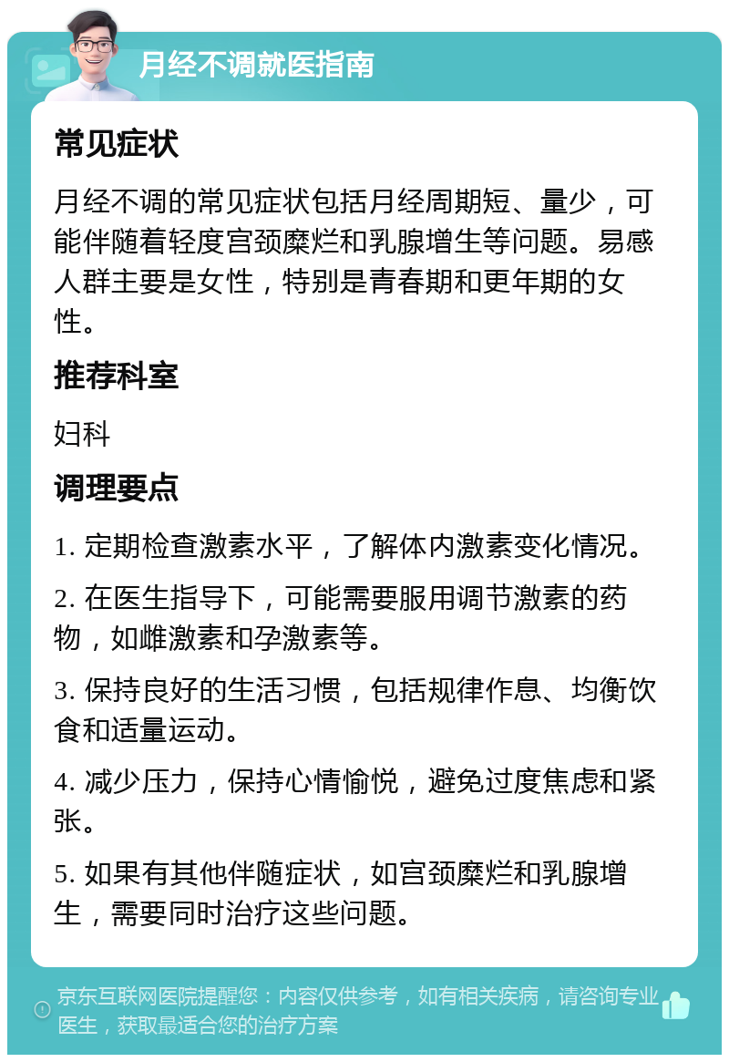 月经不调就医指南 常见症状 月经不调的常见症状包括月经周期短、量少，可能伴随着轻度宫颈糜烂和乳腺增生等问题。易感人群主要是女性，特别是青春期和更年期的女性。 推荐科室 妇科 调理要点 1. 定期检查激素水平，了解体内激素变化情况。 2. 在医生指导下，可能需要服用调节激素的药物，如雌激素和孕激素等。 3. 保持良好的生活习惯，包括规律作息、均衡饮食和适量运动。 4. 减少压力，保持心情愉悦，避免过度焦虑和紧张。 5. 如果有其他伴随症状，如宫颈糜烂和乳腺增生，需要同时治疗这些问题。