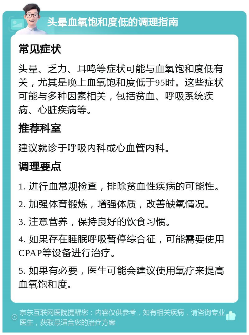 头晕血氧饱和度低的调理指南 常见症状 头晕、乏力、耳鸣等症状可能与血氧饱和度低有关，尤其是晚上血氧饱和度低于95时。这些症状可能与多种因素相关，包括贫血、呼吸系统疾病、心脏疾病等。 推荐科室 建议就诊于呼吸内科或心血管内科。 调理要点 1. 进行血常规检查，排除贫血性疾病的可能性。 2. 加强体育锻炼，增强体质，改善缺氧情况。 3. 注意营养，保持良好的饮食习惯。 4. 如果存在睡眠呼吸暂停综合征，可能需要使用CPAP等设备进行治疗。 5. 如果有必要，医生可能会建议使用氧疗来提高血氧饱和度。