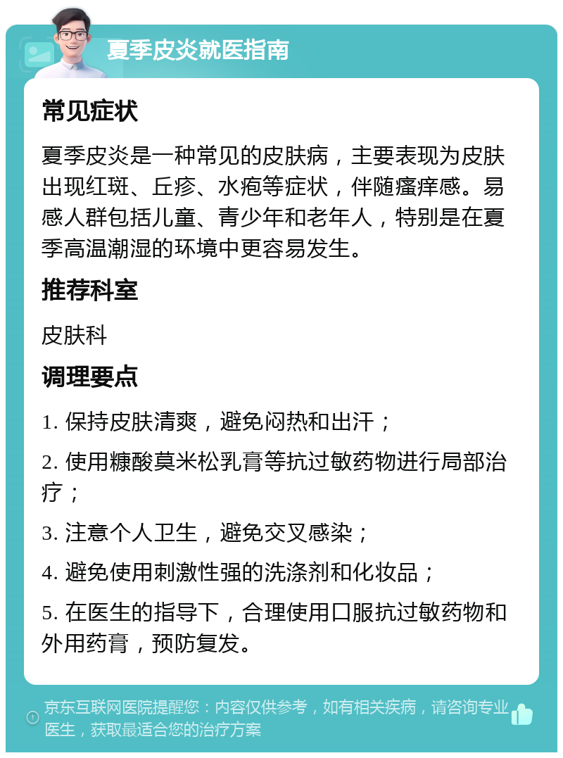 夏季皮炎就医指南 常见症状 夏季皮炎是一种常见的皮肤病，主要表现为皮肤出现红斑、丘疹、水疱等症状，伴随瘙痒感。易感人群包括儿童、青少年和老年人，特别是在夏季高温潮湿的环境中更容易发生。 推荐科室 皮肤科 调理要点 1. 保持皮肤清爽，避免闷热和出汗； 2. 使用糠酸莫米松乳膏等抗过敏药物进行局部治疗； 3. 注意个人卫生，避免交叉感染； 4. 避免使用刺激性强的洗涤剂和化妆品； 5. 在医生的指导下，合理使用口服抗过敏药物和外用药膏，预防复发。