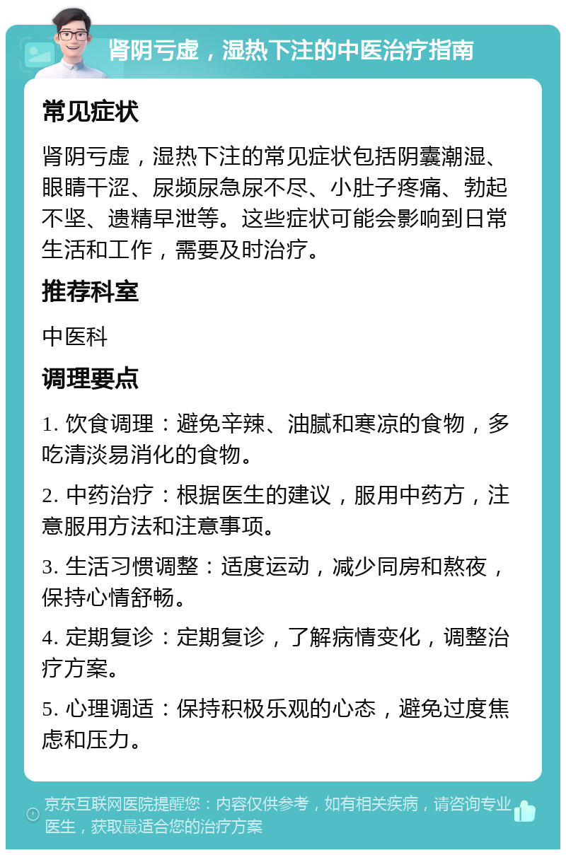 肾阴亏虚，湿热下注的中医治疗指南 常见症状 肾阴亏虚，湿热下注的常见症状包括阴囊潮湿、眼睛干涩、尿频尿急尿不尽、小肚子疼痛、勃起不坚、遗精早泄等。这些症状可能会影响到日常生活和工作，需要及时治疗。 推荐科室 中医科 调理要点 1. 饮食调理：避免辛辣、油腻和寒凉的食物，多吃清淡易消化的食物。 2. 中药治疗：根据医生的建议，服用中药方，注意服用方法和注意事项。 3. 生活习惯调整：适度运动，减少同房和熬夜，保持心情舒畅。 4. 定期复诊：定期复诊，了解病情变化，调整治疗方案。 5. 心理调适：保持积极乐观的心态，避免过度焦虑和压力。