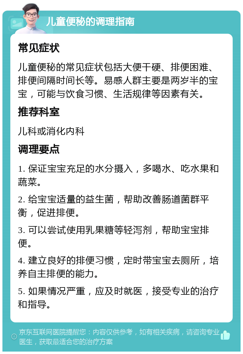 儿童便秘的调理指南 常见症状 儿童便秘的常见症状包括大便干硬、排便困难、排便间隔时间长等。易感人群主要是两岁半的宝宝，可能与饮食习惯、生活规律等因素有关。 推荐科室 儿科或消化内科 调理要点 1. 保证宝宝充足的水分摄入，多喝水、吃水果和蔬菜。 2. 给宝宝适量的益生菌，帮助改善肠道菌群平衡，促进排便。 3. 可以尝试使用乳果糖等轻泻剂，帮助宝宝排便。 4. 建立良好的排便习惯，定时带宝宝去厕所，培养自主排便的能力。 5. 如果情况严重，应及时就医，接受专业的治疗和指导。