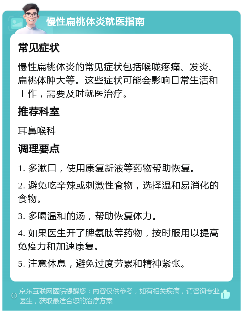 慢性扁桃体炎就医指南 常见症状 慢性扁桃体炎的常见症状包括喉咙疼痛、发炎、扁桃体肿大等。这些症状可能会影响日常生活和工作，需要及时就医治疗。 推荐科室 耳鼻喉科 调理要点 1. 多漱口，使用康复新液等药物帮助恢复。 2. 避免吃辛辣或刺激性食物，选择温和易消化的食物。 3. 多喝温和的汤，帮助恢复体力。 4. 如果医生开了脾氨肽等药物，按时服用以提高免疫力和加速康复。 5. 注意休息，避免过度劳累和精神紧张。