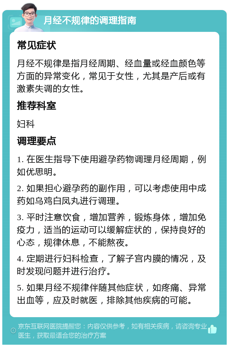 月经不规律的调理指南 常见症状 月经不规律是指月经周期、经血量或经血颜色等方面的异常变化，常见于女性，尤其是产后或有激素失调的女性。 推荐科室 妇科 调理要点 1. 在医生指导下使用避孕药物调理月经周期，例如优思明。 2. 如果担心避孕药的副作用，可以考虑使用中成药如乌鸡白凤丸进行调理。 3. 平时注意饮食，增加营养，锻炼身体，增加免疫力，适当的运动可以缓解症状的，保持良好的心态，规律休息，不能熬夜。 4. 定期进行妇科检查，了解子宫内膜的情况，及时发现问题并进行治疗。 5. 如果月经不规律伴随其他症状，如疼痛、异常出血等，应及时就医，排除其他疾病的可能。