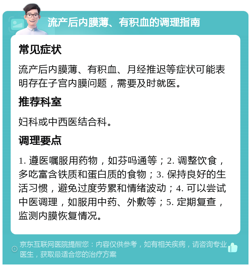 流产后内膜薄、有积血的调理指南 常见症状 流产后内膜薄、有积血、月经推迟等症状可能表明存在子宫内膜问题，需要及时就医。 推荐科室 妇科或中西医结合科。 调理要点 1. 遵医嘱服用药物，如芬吗通等；2. 调整饮食，多吃富含铁质和蛋白质的食物；3. 保持良好的生活习惯，避免过度劳累和情绪波动；4. 可以尝试中医调理，如服用中药、外敷等；5. 定期复查，监测内膜恢复情况。