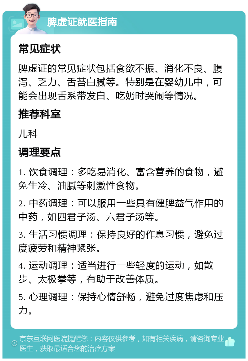 脾虚证就医指南 常见症状 脾虚证的常见症状包括食欲不振、消化不良、腹泻、乏力、舌苔白腻等。特别是在婴幼儿中，可能会出现舌系带发白、吃奶时哭闹等情况。 推荐科室 儿科 调理要点 1. 饮食调理：多吃易消化、富含营养的食物，避免生冷、油腻等刺激性食物。 2. 中药调理：可以服用一些具有健脾益气作用的中药，如四君子汤、六君子汤等。 3. 生活习惯调理：保持良好的作息习惯，避免过度疲劳和精神紧张。 4. 运动调理：适当进行一些轻度的运动，如散步、太极拳等，有助于改善体质。 5. 心理调理：保持心情舒畅，避免过度焦虑和压力。