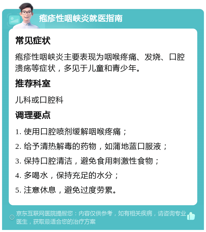 疱疹性咽峡炎就医指南 常见症状 疱疹性咽峡炎主要表现为咽喉疼痛、发烧、口腔溃疡等症状，多见于儿童和青少年。 推荐科室 儿科或口腔科 调理要点 1. 使用口腔喷剂缓解咽喉疼痛； 2. 给予清热解毒的药物，如蒲地蓝口服液； 3. 保持口腔清洁，避免食用刺激性食物； 4. 多喝水，保持充足的水分； 5. 注意休息，避免过度劳累。