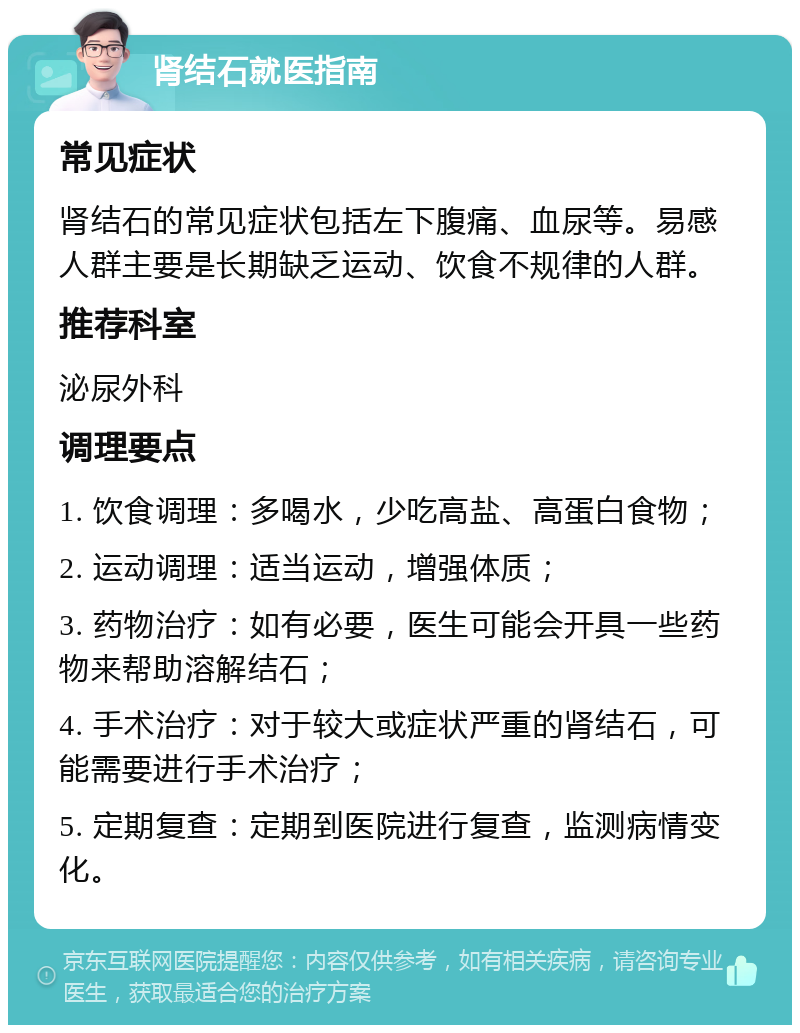 肾结石就医指南 常见症状 肾结石的常见症状包括左下腹痛、血尿等。易感人群主要是长期缺乏运动、饮食不规律的人群。 推荐科室 泌尿外科 调理要点 1. 饮食调理：多喝水，少吃高盐、高蛋白食物； 2. 运动调理：适当运动，增强体质； 3. 药物治疗：如有必要，医生可能会开具一些药物来帮助溶解结石； 4. 手术治疗：对于较大或症状严重的肾结石，可能需要进行手术治疗； 5. 定期复查：定期到医院进行复查，监测病情变化。