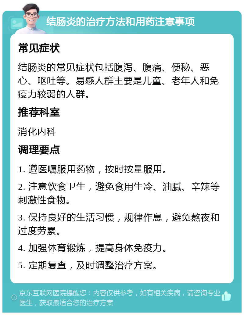 结肠炎的治疗方法和用药注意事项 常见症状 结肠炎的常见症状包括腹泻、腹痛、便秘、恶心、呕吐等。易感人群主要是儿童、老年人和免疫力较弱的人群。 推荐科室 消化内科 调理要点 1. 遵医嘱服用药物，按时按量服用。 2. 注意饮食卫生，避免食用生冷、油腻、辛辣等刺激性食物。 3. 保持良好的生活习惯，规律作息，避免熬夜和过度劳累。 4. 加强体育锻炼，提高身体免疫力。 5. 定期复查，及时调整治疗方案。