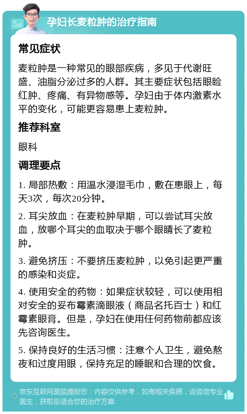 孕妇长麦粒肿的治疗指南 常见症状 麦粒肿是一种常见的眼部疾病，多见于代谢旺盛、油脂分泌过多的人群。其主要症状包括眼睑红肿、疼痛、有异物感等。孕妇由于体内激素水平的变化，可能更容易患上麦粒肿。 推荐科室 眼科 调理要点 1. 局部热敷：用温水浸湿毛巾，敷在患眼上，每天3次，每次20分钟。 2. 耳尖放血：在麦粒肿早期，可以尝试耳尖放血，放哪个耳尖的血取决于哪个眼睛长了麦粒肿。 3. 避免挤压：不要挤压麦粒肿，以免引起更严重的感染和炎症。 4. 使用安全的药物：如果症状较轻，可以使用相对安全的妥布霉素滴眼液（商品名托百士）和红霉素眼膏。但是，孕妇在使用任何药物前都应该先咨询医生。 5. 保持良好的生活习惯：注意个人卫生，避免熬夜和过度用眼，保持充足的睡眠和合理的饮食。