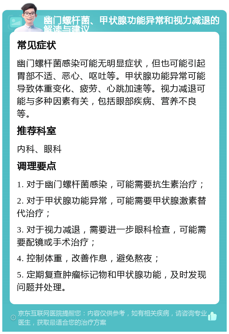 幽门螺杆菌、甲状腺功能异常和视力减退的解读与建议 常见症状 幽门螺杆菌感染可能无明显症状，但也可能引起胃部不适、恶心、呕吐等。甲状腺功能异常可能导致体重变化、疲劳、心跳加速等。视力减退可能与多种因素有关，包括眼部疾病、营养不良等。 推荐科室 内科、眼科 调理要点 1. 对于幽门螺杆菌感染，可能需要抗生素治疗； 2. 对于甲状腺功能异常，可能需要甲状腺激素替代治疗； 3. 对于视力减退，需要进一步眼科检查，可能需要配镜或手术治疗； 4. 控制体重，改善作息，避免熬夜； 5. 定期复查肿瘤标记物和甲状腺功能，及时发现问题并处理。