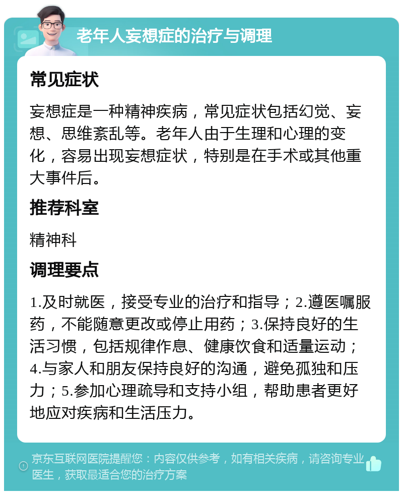 老年人妄想症的治疗与调理 常见症状 妄想症是一种精神疾病，常见症状包括幻觉、妄想、思维紊乱等。老年人由于生理和心理的变化，容易出现妄想症状，特别是在手术或其他重大事件后。 推荐科室 精神科 调理要点 1.及时就医，接受专业的治疗和指导；2.遵医嘱服药，不能随意更改或停止用药；3.保持良好的生活习惯，包括规律作息、健康饮食和适量运动；4.与家人和朋友保持良好的沟通，避免孤独和压力；5.参加心理疏导和支持小组，帮助患者更好地应对疾病和生活压力。