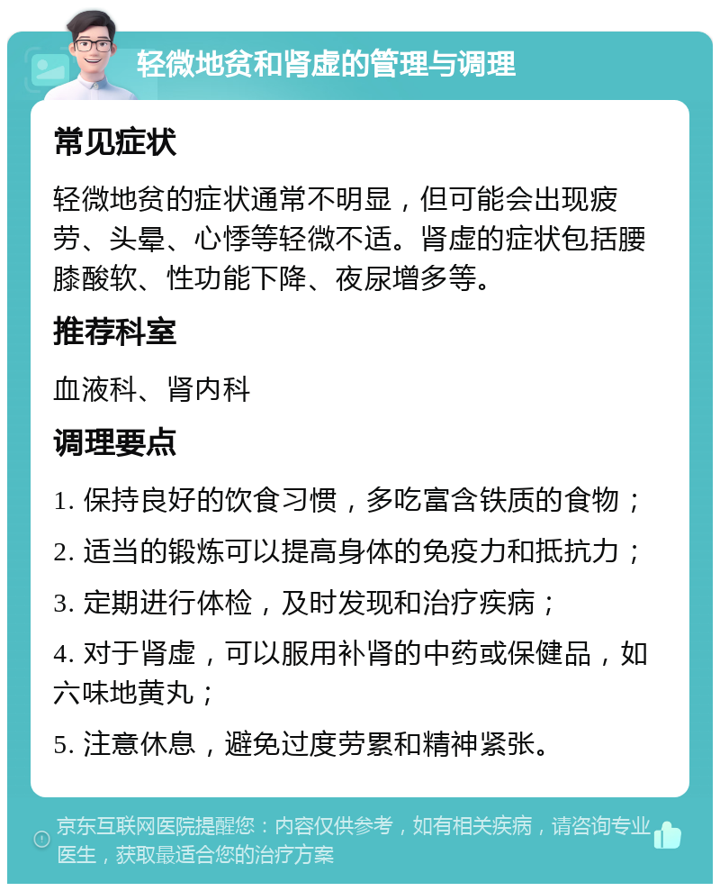 轻微地贫和肾虚的管理与调理 常见症状 轻微地贫的症状通常不明显，但可能会出现疲劳、头晕、心悸等轻微不适。肾虚的症状包括腰膝酸软、性功能下降、夜尿增多等。 推荐科室 血液科、肾内科 调理要点 1. 保持良好的饮食习惯，多吃富含铁质的食物； 2. 适当的锻炼可以提高身体的免疫力和抵抗力； 3. 定期进行体检，及时发现和治疗疾病； 4. 对于肾虚，可以服用补肾的中药或保健品，如六味地黄丸； 5. 注意休息，避免过度劳累和精神紧张。