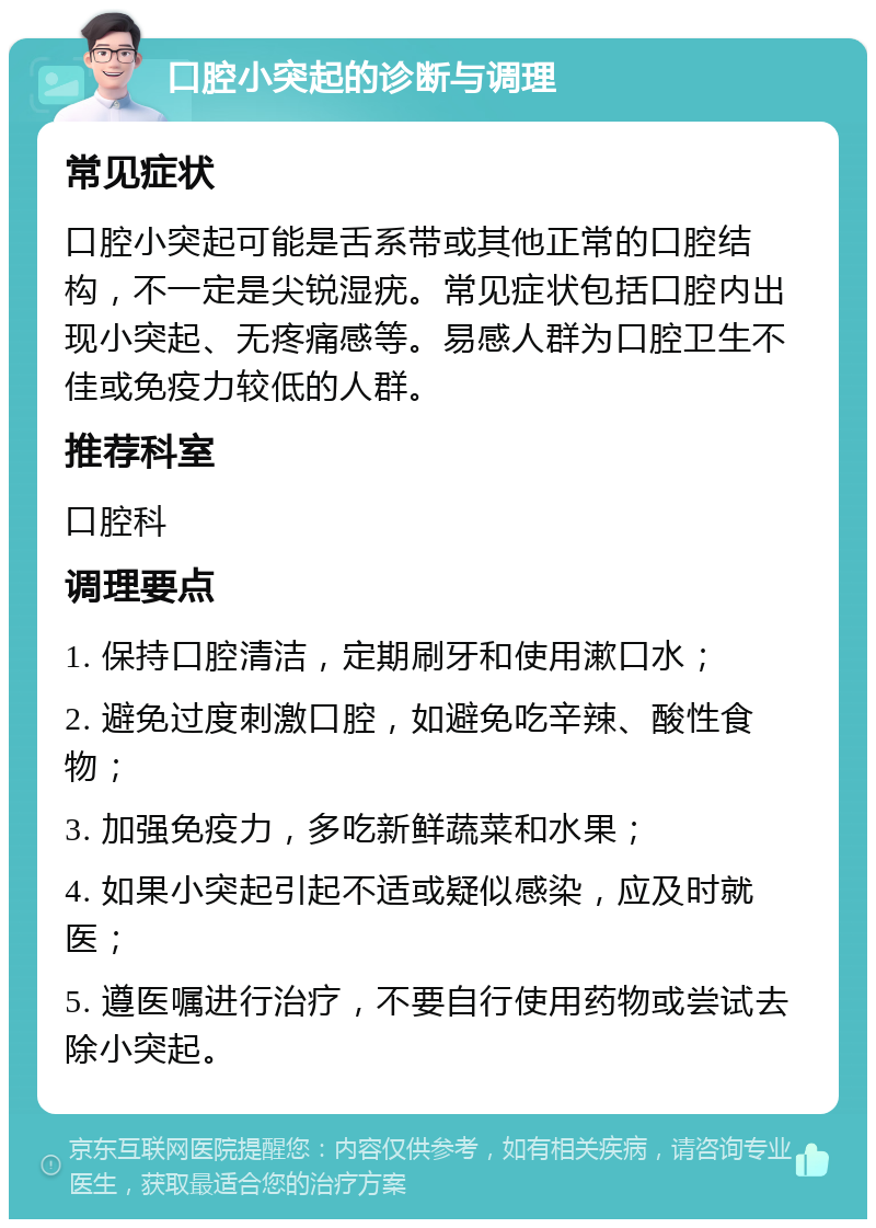 口腔小突起的诊断与调理 常见症状 口腔小突起可能是舌系带或其他正常的口腔结构，不一定是尖锐湿疣。常见症状包括口腔内出现小突起、无疼痛感等。易感人群为口腔卫生不佳或免疫力较低的人群。 推荐科室 口腔科 调理要点 1. 保持口腔清洁，定期刷牙和使用漱口水； 2. 避免过度刺激口腔，如避免吃辛辣、酸性食物； 3. 加强免疫力，多吃新鲜蔬菜和水果； 4. 如果小突起引起不适或疑似感染，应及时就医； 5. 遵医嘱进行治疗，不要自行使用药物或尝试去除小突起。