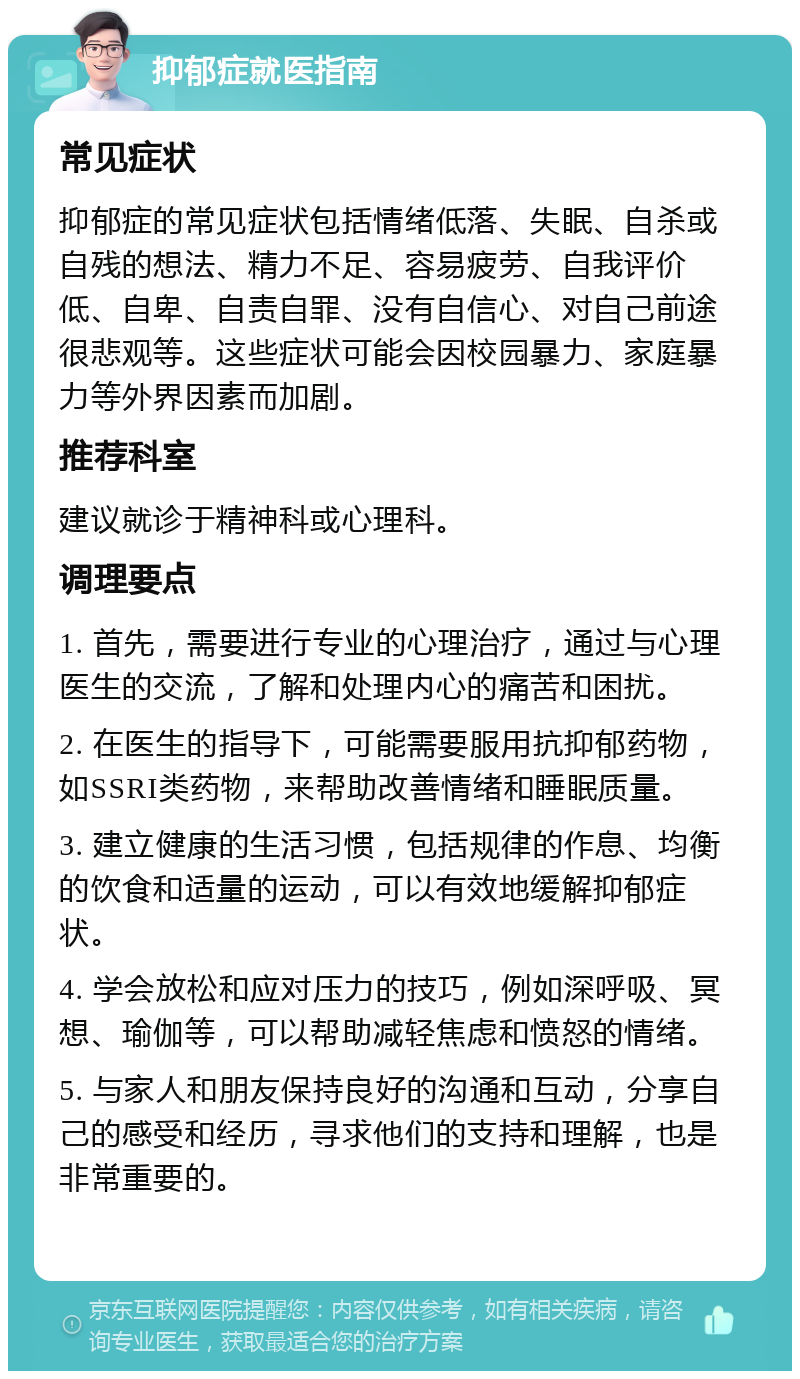 抑郁症就医指南 常见症状 抑郁症的常见症状包括情绪低落、失眠、自杀或自残的想法、精力不足、容易疲劳、自我评价低、自卑、自责自罪、没有自信心、对自己前途很悲观等。这些症状可能会因校园暴力、家庭暴力等外界因素而加剧。 推荐科室 建议就诊于精神科或心理科。 调理要点 1. 首先，需要进行专业的心理治疗，通过与心理医生的交流，了解和处理内心的痛苦和困扰。 2. 在医生的指导下，可能需要服用抗抑郁药物，如SSRI类药物，来帮助改善情绪和睡眠质量。 3. 建立健康的生活习惯，包括规律的作息、均衡的饮食和适量的运动，可以有效地缓解抑郁症状。 4. 学会放松和应对压力的技巧，例如深呼吸、冥想、瑜伽等，可以帮助减轻焦虑和愤怒的情绪。 5. 与家人和朋友保持良好的沟通和互动，分享自己的感受和经历，寻求他们的支持和理解，也是非常重要的。