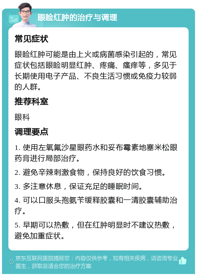 眼睑红肿的治疗与调理 常见症状 眼睑红肿可能是由上火或病菌感染引起的，常见症状包括眼睑明显红肿、疼痛、瘙痒等，多见于长期使用电子产品、不良生活习惯或免疫力较弱的人群。 推荐科室 眼科 调理要点 1. 使用左氧氟沙星眼药水和妥布霉素地塞米松眼药膏进行局部治疗。 2. 避免辛辣刺激食物，保持良好的饮食习惯。 3. 多注意休息，保证充足的睡眠时间。 4. 可以口服头孢氨苄缓释胶囊和一清胶囊辅助治疗。 5. 早期可以热敷，但在红肿明显时不建议热敷，避免加重症状。