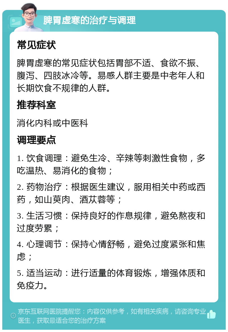 脾胃虚寒的治疗与调理 常见症状 脾胃虚寒的常见症状包括胃部不适、食欲不振、腹泻、四肢冰冷等。易感人群主要是中老年人和长期饮食不规律的人群。 推荐科室 消化内科或中医科 调理要点 1. 饮食调理：避免生冷、辛辣等刺激性食物，多吃温热、易消化的食物； 2. 药物治疗：根据医生建议，服用相关中药或西药，如山萸肉、酒苁蓉等； 3. 生活习惯：保持良好的作息规律，避免熬夜和过度劳累； 4. 心理调节：保持心情舒畅，避免过度紧张和焦虑； 5. 适当运动：进行适量的体育锻炼，增强体质和免疫力。