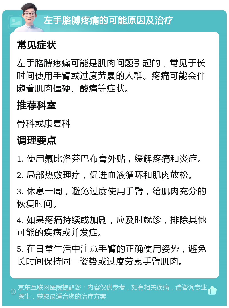 左手胳膊疼痛的可能原因及治疗 常见症状 左手胳膊疼痛可能是肌肉问题引起的，常见于长时间使用手臂或过度劳累的人群。疼痛可能会伴随着肌肉僵硬、酸痛等症状。 推荐科室 骨科或康复科 调理要点 1. 使用氟比洛芬巴布膏外贴，缓解疼痛和炎症。 2. 局部热敷理疗，促进血液循环和肌肉放松。 3. 休息一周，避免过度使用手臂，给肌肉充分的恢复时间。 4. 如果疼痛持续或加剧，应及时就诊，排除其他可能的疾病或并发症。 5. 在日常生活中注意手臂的正确使用姿势，避免长时间保持同一姿势或过度劳累手臂肌肉。