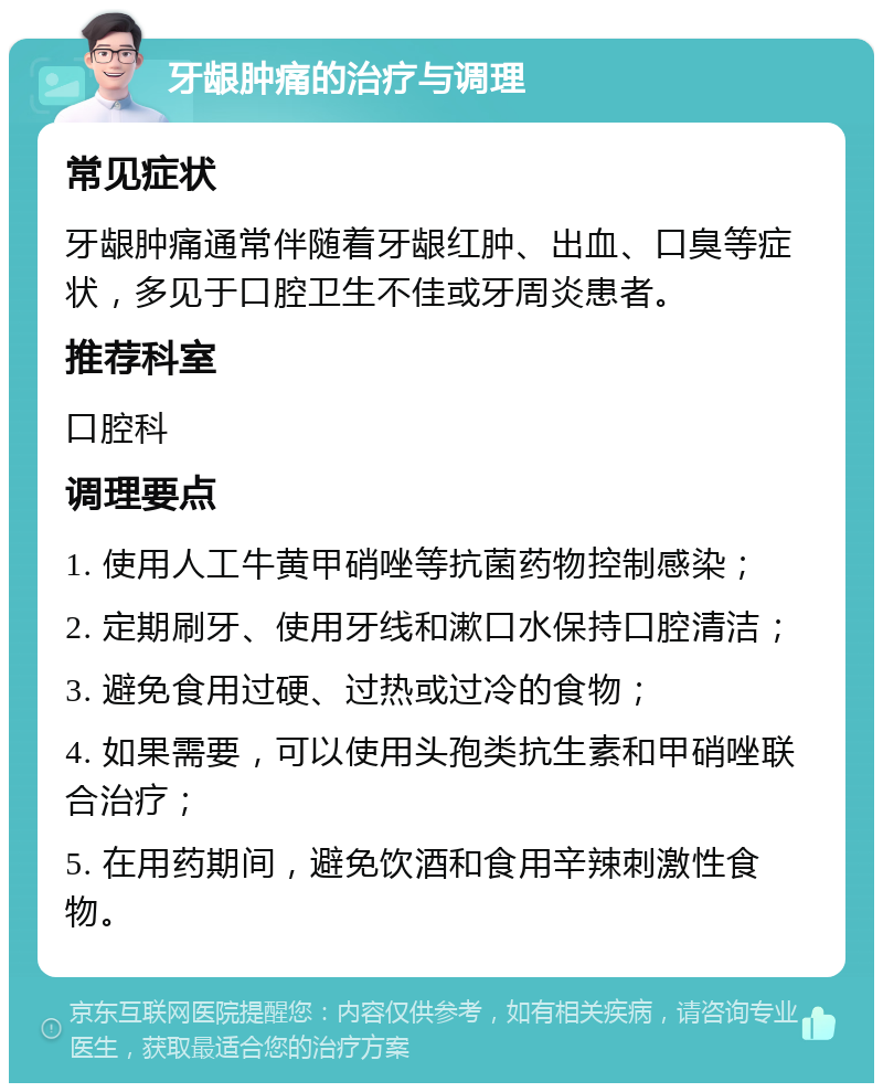 牙龈肿痛的治疗与调理 常见症状 牙龈肿痛通常伴随着牙龈红肿、出血、口臭等症状，多见于口腔卫生不佳或牙周炎患者。 推荐科室 口腔科 调理要点 1. 使用人工牛黄甲硝唑等抗菌药物控制感染； 2. 定期刷牙、使用牙线和漱口水保持口腔清洁； 3. 避免食用过硬、过热或过冷的食物； 4. 如果需要，可以使用头孢类抗生素和甲硝唑联合治疗； 5. 在用药期间，避免饮酒和食用辛辣刺激性食物。