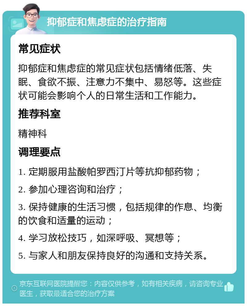 抑郁症和焦虑症的治疗指南 常见症状 抑郁症和焦虑症的常见症状包括情绪低落、失眠、食欲不振、注意力不集中、易怒等。这些症状可能会影响个人的日常生活和工作能力。 推荐科室 精神科 调理要点 1. 定期服用盐酸帕罗西汀片等抗抑郁药物； 2. 参加心理咨询和治疗； 3. 保持健康的生活习惯，包括规律的作息、均衡的饮食和适量的运动； 4. 学习放松技巧，如深呼吸、冥想等； 5. 与家人和朋友保持良好的沟通和支持关系。