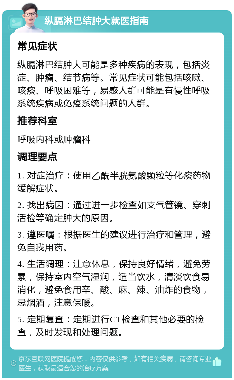 纵膈淋巴结肿大就医指南 常见症状 纵膈淋巴结肿大可能是多种疾病的表现，包括炎症、肿瘤、结节病等。常见症状可能包括咳嗽、咳痰、呼吸困难等，易感人群可能是有慢性呼吸系统疾病或免疫系统问题的人群。 推荐科室 呼吸内科或肿瘤科 调理要点 1. 对症治疗：使用乙酰半胱氨酸颗粒等化痰药物缓解症状。 2. 找出病因：通过进一步检查如支气管镜、穿刺活检等确定肿大的原因。 3. 遵医嘱：根据医生的建议进行治疗和管理，避免自我用药。 4. 生活调理：注意休息，保持良好情绪，避免劳累，保持室内空气湿润，适当饮水，清淡饮食易消化，避免食用辛、酸、麻、辣、油炸的食物，忌烟酒，注意保暖。 5. 定期复查：定期进行CT检查和其他必要的检查，及时发现和处理问题。