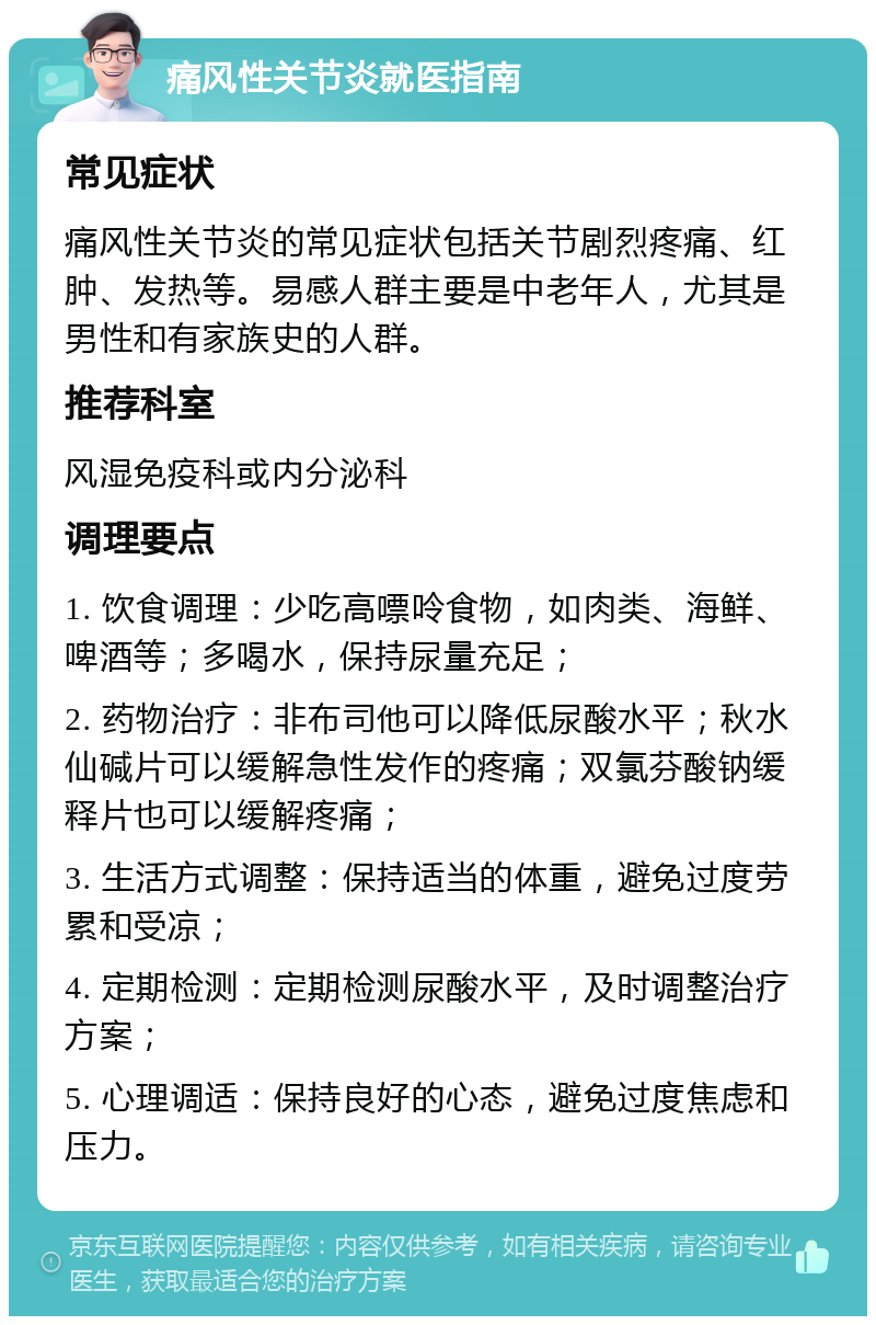 痛风性关节炎就医指南 常见症状 痛风性关节炎的常见症状包括关节剧烈疼痛、红肿、发热等。易感人群主要是中老年人，尤其是男性和有家族史的人群。 推荐科室 风湿免疫科或内分泌科 调理要点 1. 饮食调理：少吃高嘌呤食物，如肉类、海鲜、啤酒等；多喝水，保持尿量充足； 2. 药物治疗：非布司他可以降低尿酸水平；秋水仙碱片可以缓解急性发作的疼痛；双氯芬酸钠缓释片也可以缓解疼痛； 3. 生活方式调整：保持适当的体重，避免过度劳累和受凉； 4. 定期检测：定期检测尿酸水平，及时调整治疗方案； 5. 心理调适：保持良好的心态，避免过度焦虑和压力。