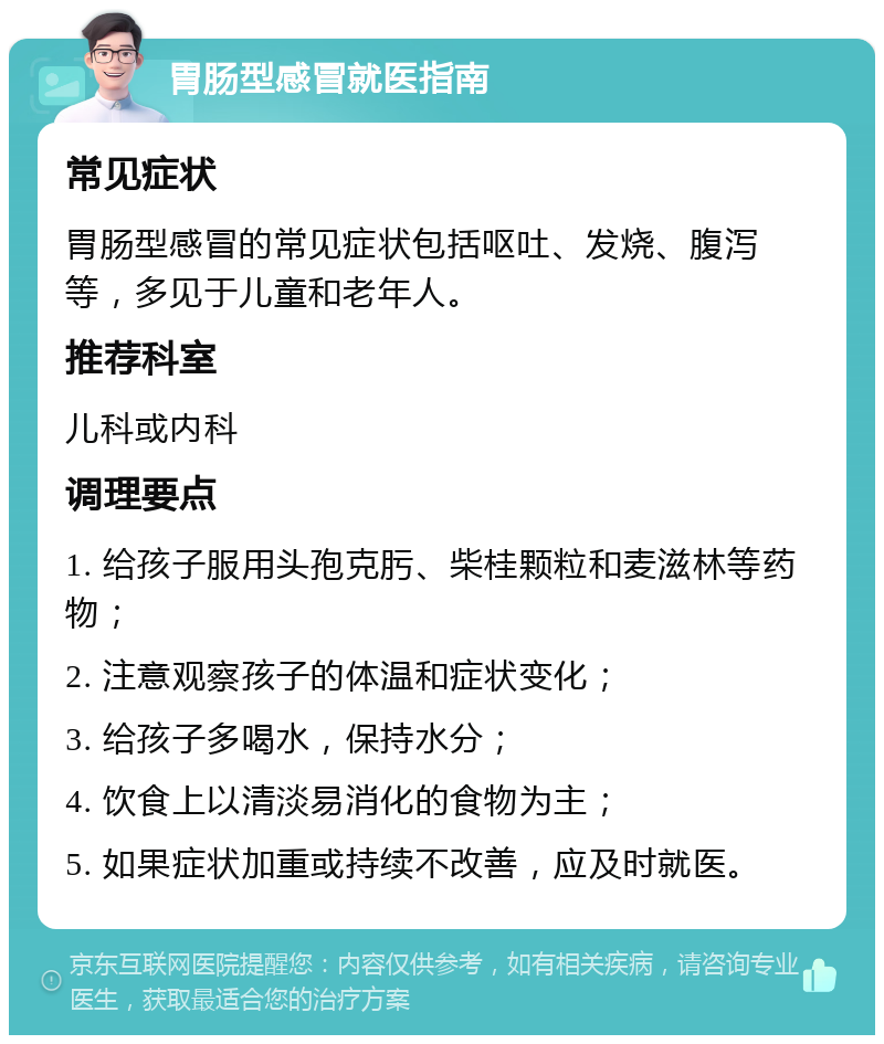 胃肠型感冒就医指南 常见症状 胃肠型感冒的常见症状包括呕吐、发烧、腹泻等，多见于儿童和老年人。 推荐科室 儿科或内科 调理要点 1. 给孩子服用头孢克肟、柴桂颗粒和麦滋林等药物； 2. 注意观察孩子的体温和症状变化； 3. 给孩子多喝水，保持水分； 4. 饮食上以清淡易消化的食物为主； 5. 如果症状加重或持续不改善，应及时就医。