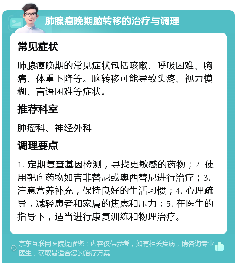 肺腺癌晚期脑转移的治疗与调理 常见症状 肺腺癌晚期的常见症状包括咳嗽、呼吸困难、胸痛、体重下降等。脑转移可能导致头疼、视力模糊、言语困难等症状。 推荐科室 肿瘤科、神经外科 调理要点 1. 定期复查基因检测，寻找更敏感的药物；2. 使用靶向药物如吉非替尼或奥西替尼进行治疗；3. 注意营养补充，保持良好的生活习惯；4. 心理疏导，减轻患者和家属的焦虑和压力；5. 在医生的指导下，适当进行康复训练和物理治疗。