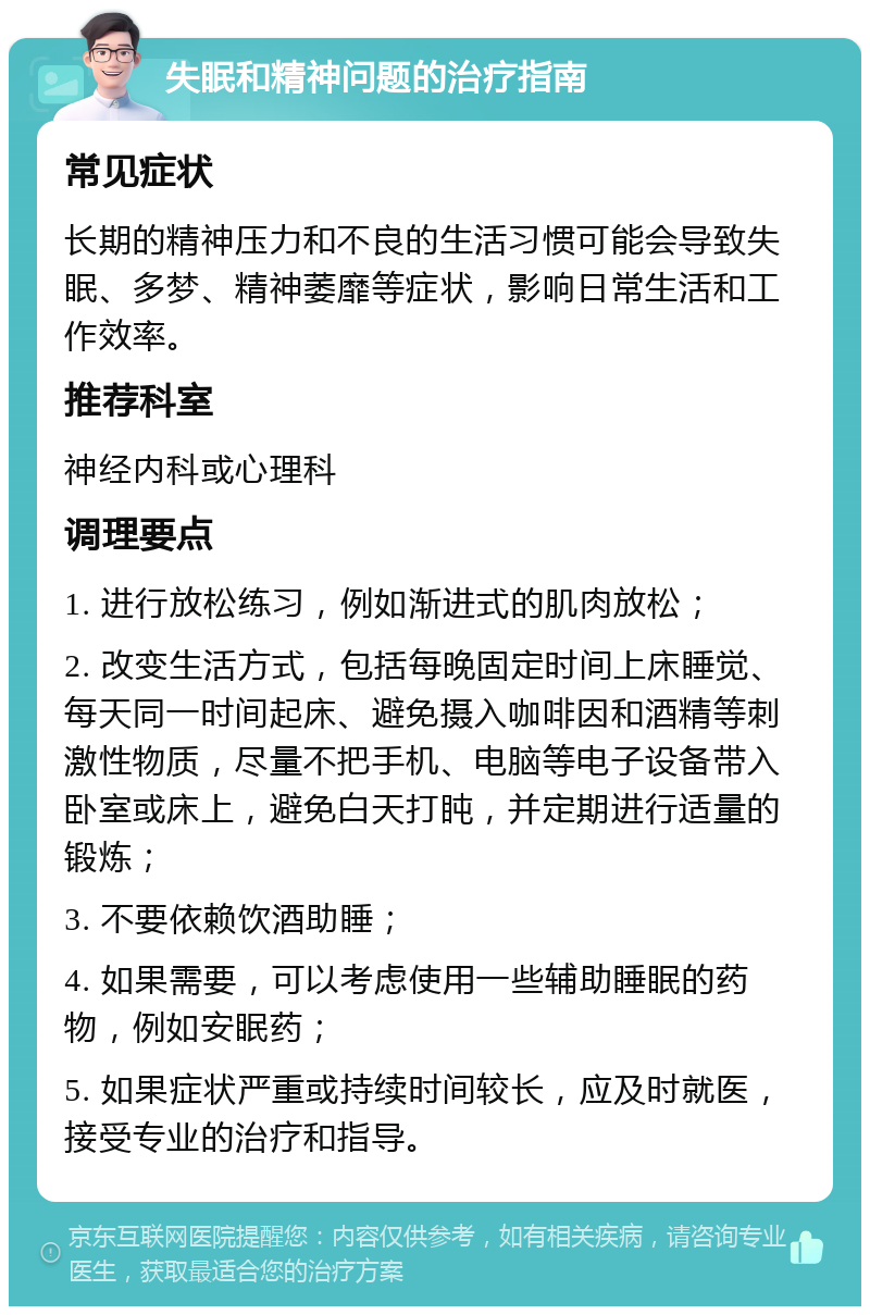 失眠和精神问题的治疗指南 常见症状 长期的精神压力和不良的生活习惯可能会导致失眠、多梦、精神萎靡等症状，影响日常生活和工作效率。 推荐科室 神经内科或心理科 调理要点 1. 进行放松练习，例如渐进式的肌肉放松； 2. 改变生活方式，包括每晚固定时间上床睡觉、每天同一时间起床、避免摄入咖啡因和酒精等刺激性物质，尽量不把手机、电脑等电子设备带入卧室或床上，避免白天打盹，并定期进行适量的锻炼； 3. 不要依赖饮酒助睡； 4. 如果需要，可以考虑使用一些辅助睡眠的药物，例如安眠药； 5. 如果症状严重或持续时间较长，应及时就医，接受专业的治疗和指导。