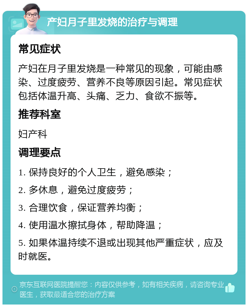 产妇月子里发烧的治疗与调理 常见症状 产妇在月子里发烧是一种常见的现象，可能由感染、过度疲劳、营养不良等原因引起。常见症状包括体温升高、头痛、乏力、食欲不振等。 推荐科室 妇产科 调理要点 1. 保持良好的个人卫生，避免感染； 2. 多休息，避免过度疲劳； 3. 合理饮食，保证营养均衡； 4. 使用温水擦拭身体，帮助降温； 5. 如果体温持续不退或出现其他严重症状，应及时就医。