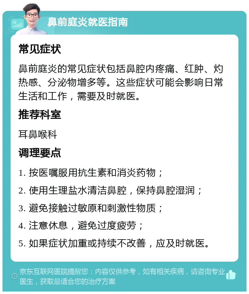 鼻前庭炎就医指南 常见症状 鼻前庭炎的常见症状包括鼻腔内疼痛、红肿、灼热感、分泌物增多等。这些症状可能会影响日常生活和工作，需要及时就医。 推荐科室 耳鼻喉科 调理要点 1. 按医嘱服用抗生素和消炎药物； 2. 使用生理盐水清洁鼻腔，保持鼻腔湿润； 3. 避免接触过敏原和刺激性物质； 4. 注意休息，避免过度疲劳； 5. 如果症状加重或持续不改善，应及时就医。