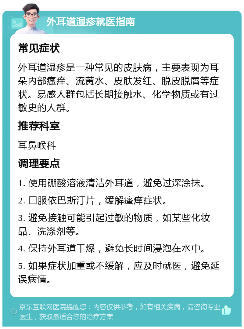 外耳道湿疹就医指南 常见症状 外耳道湿疹是一种常见的皮肤病，主要表现为耳朵内部瘙痒、流黄水、皮肤发红、脱皮脱屑等症状。易感人群包括长期接触水、化学物质或有过敏史的人群。 推荐科室 耳鼻喉科 调理要点 1. 使用硼酸溶液清洁外耳道，避免过深涂抹。 2. 口服依巴斯汀片，缓解瘙痒症状。 3. 避免接触可能引起过敏的物质，如某些化妆品、洗涤剂等。 4. 保持外耳道干燥，避免长时间浸泡在水中。 5. 如果症状加重或不缓解，应及时就医，避免延误病情。