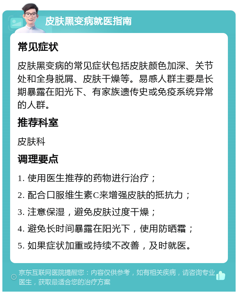 皮肤黑变病就医指南 常见症状 皮肤黑变病的常见症状包括皮肤颜色加深、关节处和全身脱屑、皮肤干燥等。易感人群主要是长期暴露在阳光下、有家族遗传史或免疫系统异常的人群。 推荐科室 皮肤科 调理要点 1. 使用医生推荐的药物进行治疗； 2. 配合口服维生素C来增强皮肤的抵抗力； 3. 注意保湿，避免皮肤过度干燥； 4. 避免长时间暴露在阳光下，使用防晒霜； 5. 如果症状加重或持续不改善，及时就医。