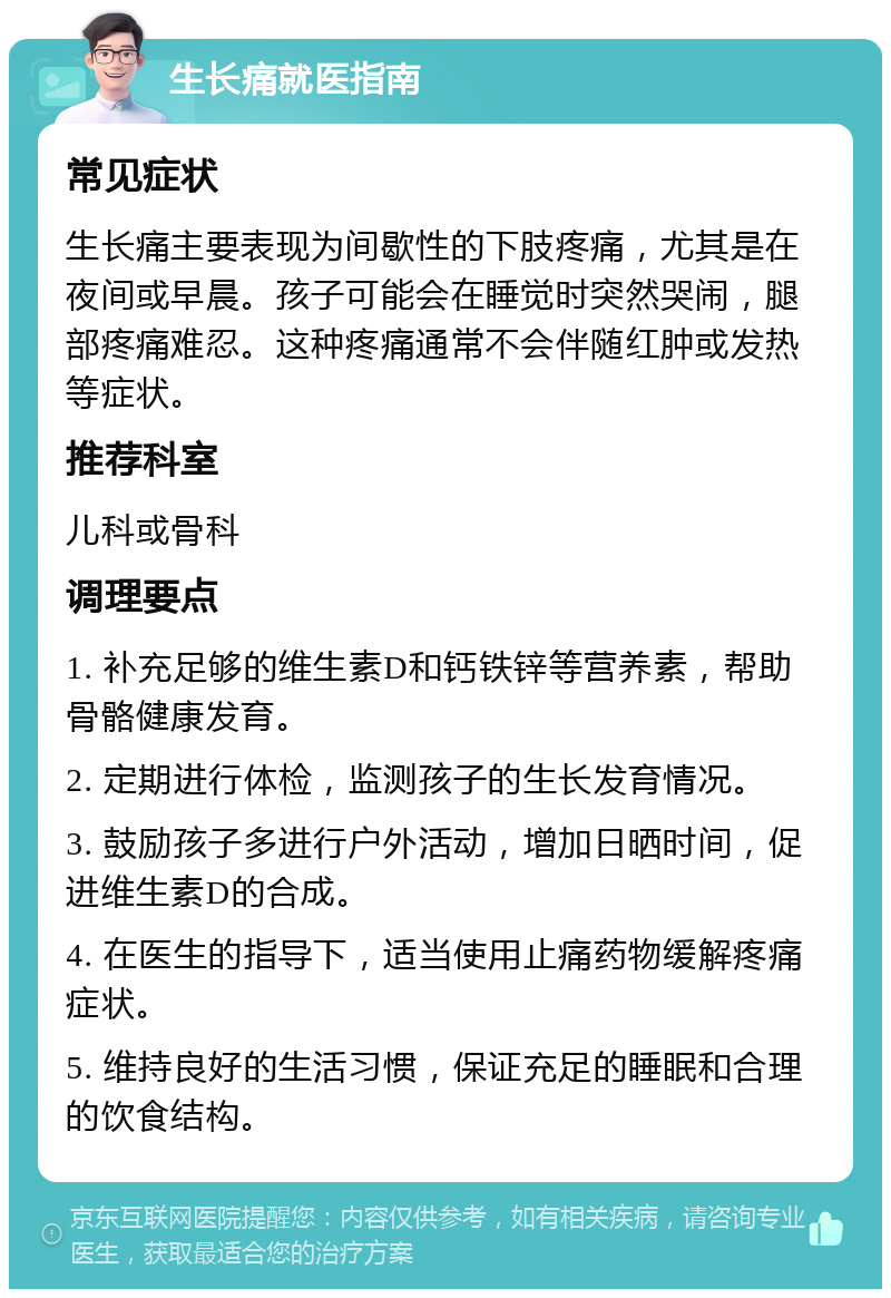 生长痛就医指南 常见症状 生长痛主要表现为间歇性的下肢疼痛，尤其是在夜间或早晨。孩子可能会在睡觉时突然哭闹，腿部疼痛难忍。这种疼痛通常不会伴随红肿或发热等症状。 推荐科室 儿科或骨科 调理要点 1. 补充足够的维生素D和钙铁锌等营养素，帮助骨骼健康发育。 2. 定期进行体检，监测孩子的生长发育情况。 3. 鼓励孩子多进行户外活动，增加日晒时间，促进维生素D的合成。 4. 在医生的指导下，适当使用止痛药物缓解疼痛症状。 5. 维持良好的生活习惯，保证充足的睡眠和合理的饮食结构。