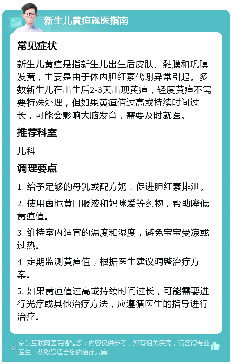 新生儿黄疸就医指南 常见症状 新生儿黄疸是指新生儿出生后皮肤、黏膜和巩膜发黄，主要是由于体内胆红素代谢异常引起。多数新生儿在出生后2-3天出现黄疸，轻度黄疸不需要特殊处理，但如果黄疸值过高或持续时间过长，可能会影响大脑发育，需要及时就医。 推荐科室 儿科 调理要点 1. 给予足够的母乳或配方奶，促进胆红素排泄。 2. 使用茵栀黄口服液和妈咪爱等药物，帮助降低黄疸值。 3. 维持室内适宜的温度和湿度，避免宝宝受凉或过热。 4. 定期监测黄疸值，根据医生建议调整治疗方案。 5. 如果黄疸值过高或持续时间过长，可能需要进行光疗或其他治疗方法，应遵循医生的指导进行治疗。