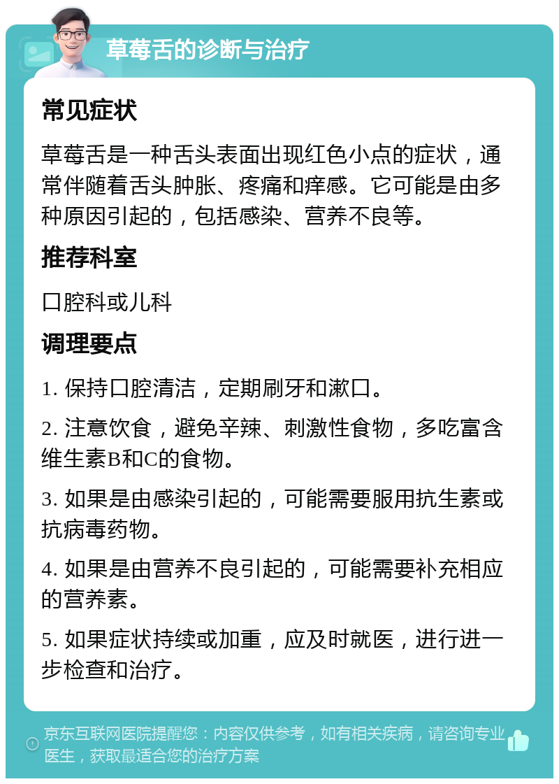 草莓舌的诊断与治疗 常见症状 草莓舌是一种舌头表面出现红色小点的症状，通常伴随着舌头肿胀、疼痛和痒感。它可能是由多种原因引起的，包括感染、营养不良等。 推荐科室 口腔科或儿科 调理要点 1. 保持口腔清洁，定期刷牙和漱口。 2. 注意饮食，避免辛辣、刺激性食物，多吃富含维生素B和C的食物。 3. 如果是由感染引起的，可能需要服用抗生素或抗病毒药物。 4. 如果是由营养不良引起的，可能需要补充相应的营养素。 5. 如果症状持续或加重，应及时就医，进行进一步检查和治疗。