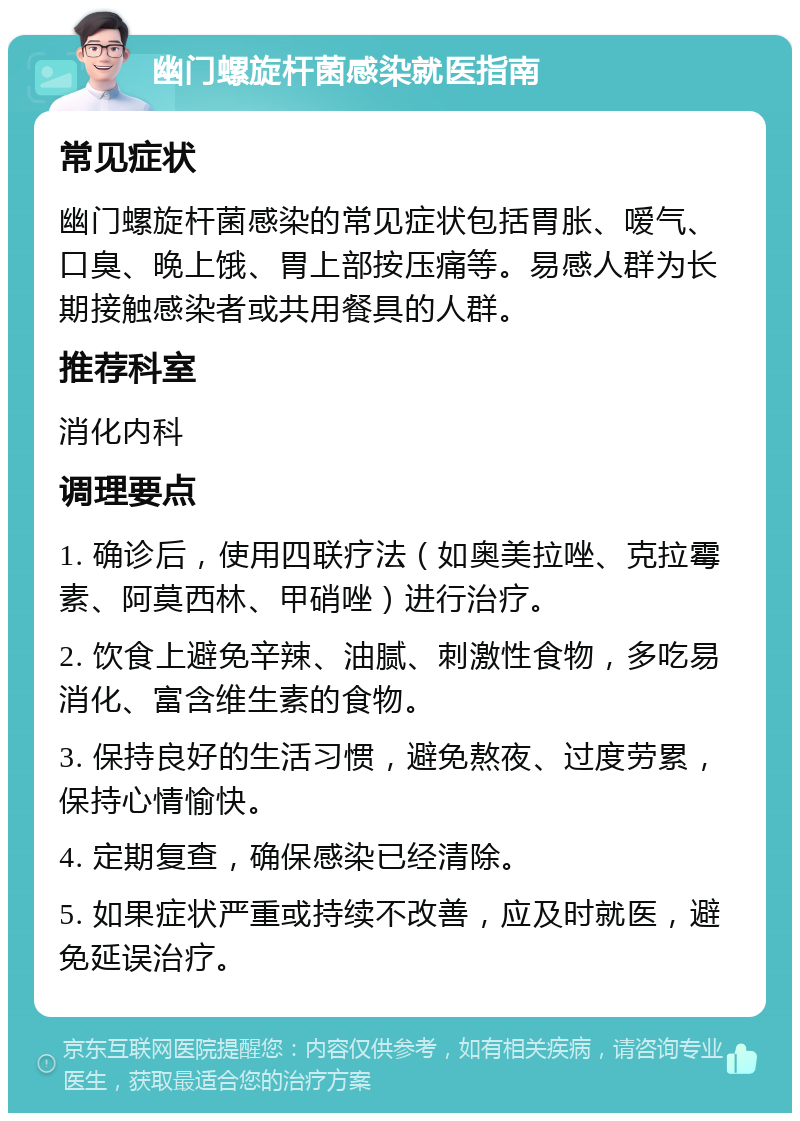 幽门螺旋杆菌感染就医指南 常见症状 幽门螺旋杆菌感染的常见症状包括胃胀、嗳气、口臭、晚上饿、胃上部按压痛等。易感人群为长期接触感染者或共用餐具的人群。 推荐科室 消化内科 调理要点 1. 确诊后，使用四联疗法（如奥美拉唑、克拉霉素、阿莫西林、甲硝唑）进行治疗。 2. 饮食上避免辛辣、油腻、刺激性食物，多吃易消化、富含维生素的食物。 3. 保持良好的生活习惯，避免熬夜、过度劳累，保持心情愉快。 4. 定期复查，确保感染已经清除。 5. 如果症状严重或持续不改善，应及时就医，避免延误治疗。