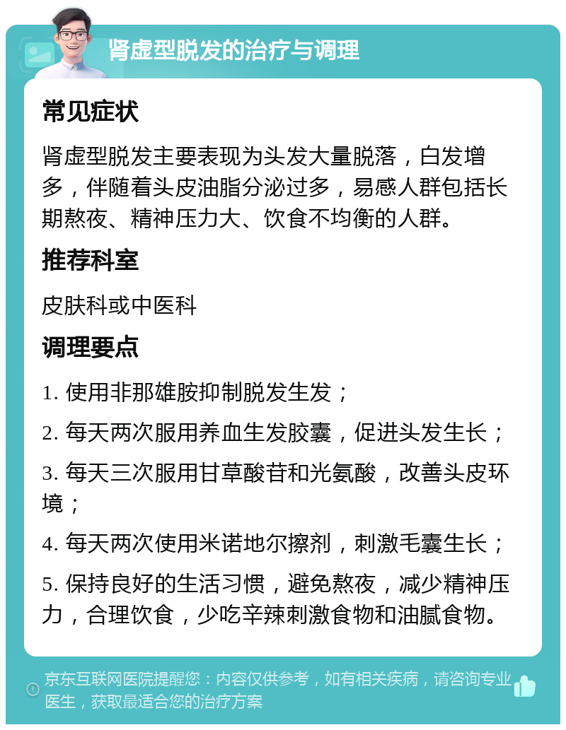 肾虚型脱发的治疗与调理 常见症状 肾虚型脱发主要表现为头发大量脱落，白发增多，伴随着头皮油脂分泌过多，易感人群包括长期熬夜、精神压力大、饮食不均衡的人群。 推荐科室 皮肤科或中医科 调理要点 1. 使用非那雄胺抑制脱发生发； 2. 每天两次服用养血生发胶囊，促进头发生长； 3. 每天三次服用甘草酸苷和光氨酸，改善头皮环境； 4. 每天两次使用米诺地尔擦剂，刺激毛囊生长； 5. 保持良好的生活习惯，避免熬夜，减少精神压力，合理饮食，少吃辛辣刺激食物和油腻食物。