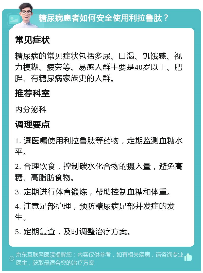 糖尿病患者如何安全使用利拉鲁肽？ 常见症状 糖尿病的常见症状包括多尿、口渴、饥饿感、视力模糊、疲劳等。易感人群主要是40岁以上、肥胖、有糖尿病家族史的人群。 推荐科室 内分泌科 调理要点 1. 遵医嘱使用利拉鲁肽等药物，定期监测血糖水平。 2. 合理饮食，控制碳水化合物的摄入量，避免高糖、高脂肪食物。 3. 定期进行体育锻炼，帮助控制血糖和体重。 4. 注意足部护理，预防糖尿病足部并发症的发生。 5. 定期复查，及时调整治疗方案。