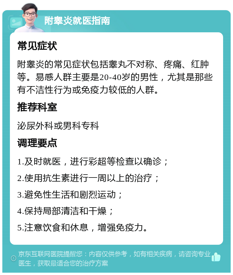 附睾炎就医指南 常见症状 附睾炎的常见症状包括睾丸不对称、疼痛、红肿等。易感人群主要是20-40岁的男性，尤其是那些有不洁性行为或免疫力较低的人群。 推荐科室 泌尿外科或男科专科 调理要点 1.及时就医，进行彩超等检查以确诊； 2.使用抗生素进行一周以上的治疗； 3.避免性生活和剧烈运动； 4.保持局部清洁和干燥； 5.注意饮食和休息，增强免疫力。