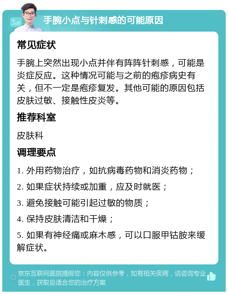 手腕小点与针刺感的可能原因 常见症状 手腕上突然出现小点并伴有阵阵针刺感，可能是炎症反应。这种情况可能与之前的疱疹病史有关，但不一定是疱疹复发。其他可能的原因包括皮肤过敏、接触性皮炎等。 推荐科室 皮肤科 调理要点 1. 外用药物治疗，如抗病毒药物和消炎药物； 2. 如果症状持续或加重，应及时就医； 3. 避免接触可能引起过敏的物质； 4. 保持皮肤清洁和干燥； 5. 如果有神经痛或麻木感，可以口服甲钴胺来缓解症状。