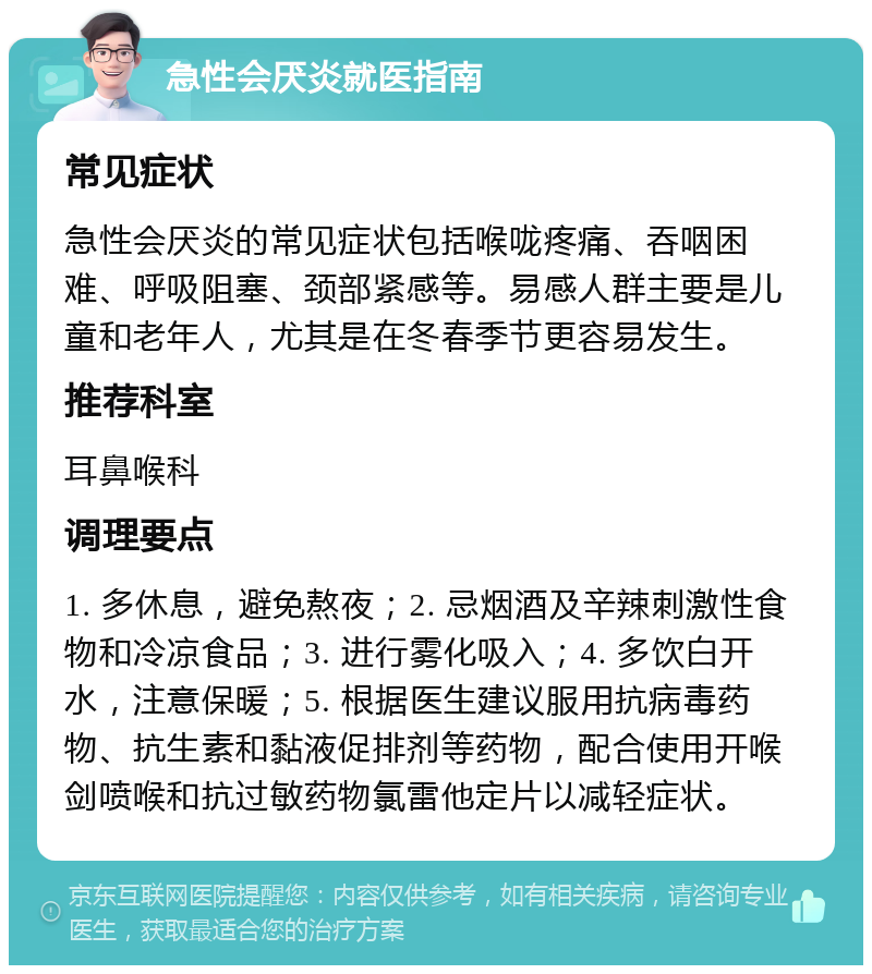 急性会厌炎就医指南 常见症状 急性会厌炎的常见症状包括喉咙疼痛、吞咽困难、呼吸阻塞、颈部紧感等。易感人群主要是儿童和老年人，尤其是在冬春季节更容易发生。 推荐科室 耳鼻喉科 调理要点 1. 多休息，避免熬夜；2. 忌烟酒及辛辣刺激性食物和冷凉食品；3. 进行雾化吸入；4. 多饮白开水，注意保暖；5. 根据医生建议服用抗病毒药物、抗生素和黏液促排剂等药物，配合使用开喉剑喷喉和抗过敏药物氯雷他定片以减轻症状。