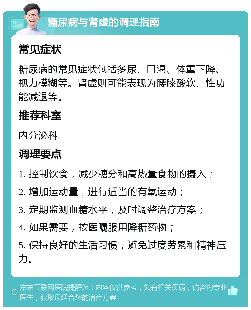 糖尿病与肾虚的调理指南 常见症状 糖尿病的常见症状包括多尿、口渴、体重下降、视力模糊等。肾虚则可能表现为腰膝酸软、性功能减退等。 推荐科室 内分泌科 调理要点 1. 控制饮食，减少糖分和高热量食物的摄入； 2. 增加运动量，进行适当的有氧运动； 3. 定期监测血糖水平，及时调整治疗方案； 4. 如果需要，按医嘱服用降糖药物； 5. 保持良好的生活习惯，避免过度劳累和精神压力。