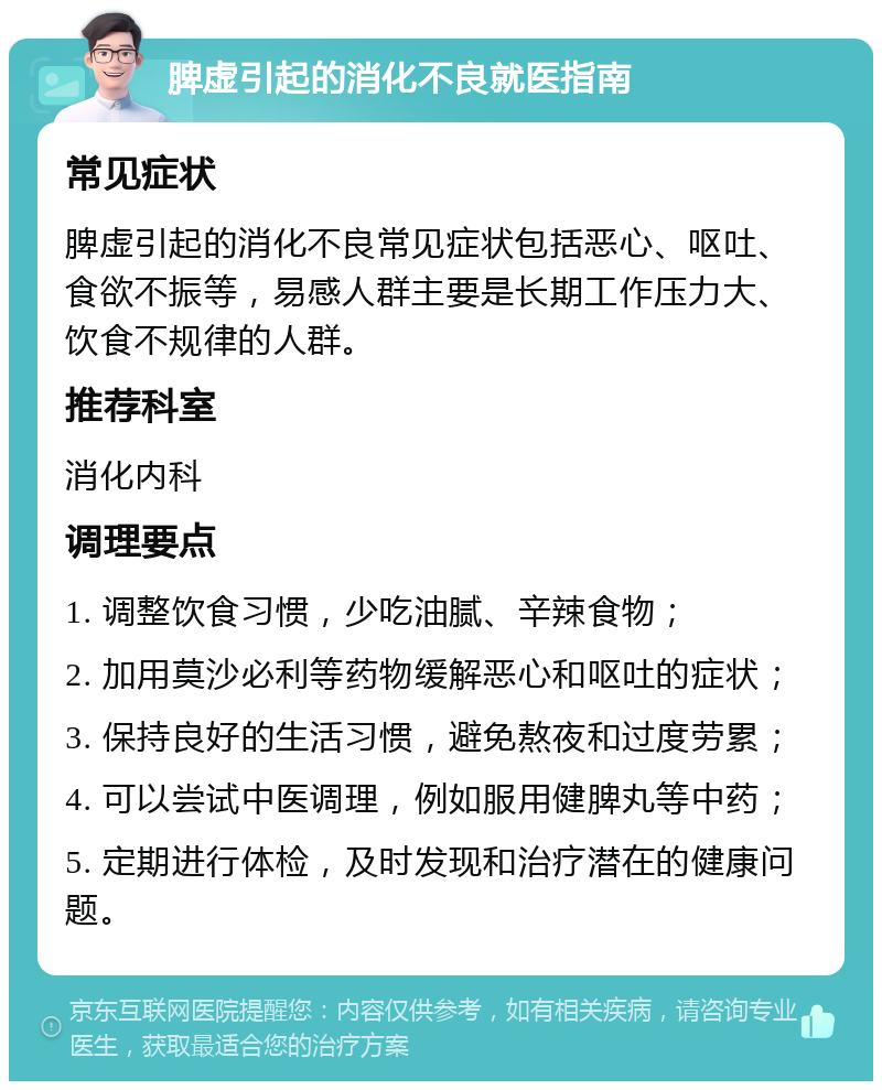 脾虚引起的消化不良就医指南 常见症状 脾虚引起的消化不良常见症状包括恶心、呕吐、食欲不振等，易感人群主要是长期工作压力大、饮食不规律的人群。 推荐科室 消化内科 调理要点 1. 调整饮食习惯，少吃油腻、辛辣食物； 2. 加用莫沙必利等药物缓解恶心和呕吐的症状； 3. 保持良好的生活习惯，避免熬夜和过度劳累； 4. 可以尝试中医调理，例如服用健脾丸等中药； 5. 定期进行体检，及时发现和治疗潜在的健康问题。