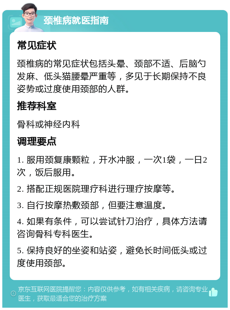 颈椎病就医指南 常见症状 颈椎病的常见症状包括头晕、颈部不适、后脑勺发麻、低头猫腰晕严重等，多见于长期保持不良姿势或过度使用颈部的人群。 推荐科室 骨科或神经内科 调理要点 1. 服用颈复康颗粒，开水冲服，一次1袋，一日2次，饭后服用。 2. 搭配正规医院理疗科进行理疗按摩等。 3. 自行按摩热敷颈部，但要注意温度。 4. 如果有条件，可以尝试针刀治疗，具体方法请咨询骨科专科医生。 5. 保持良好的坐姿和站姿，避免长时间低头或过度使用颈部。