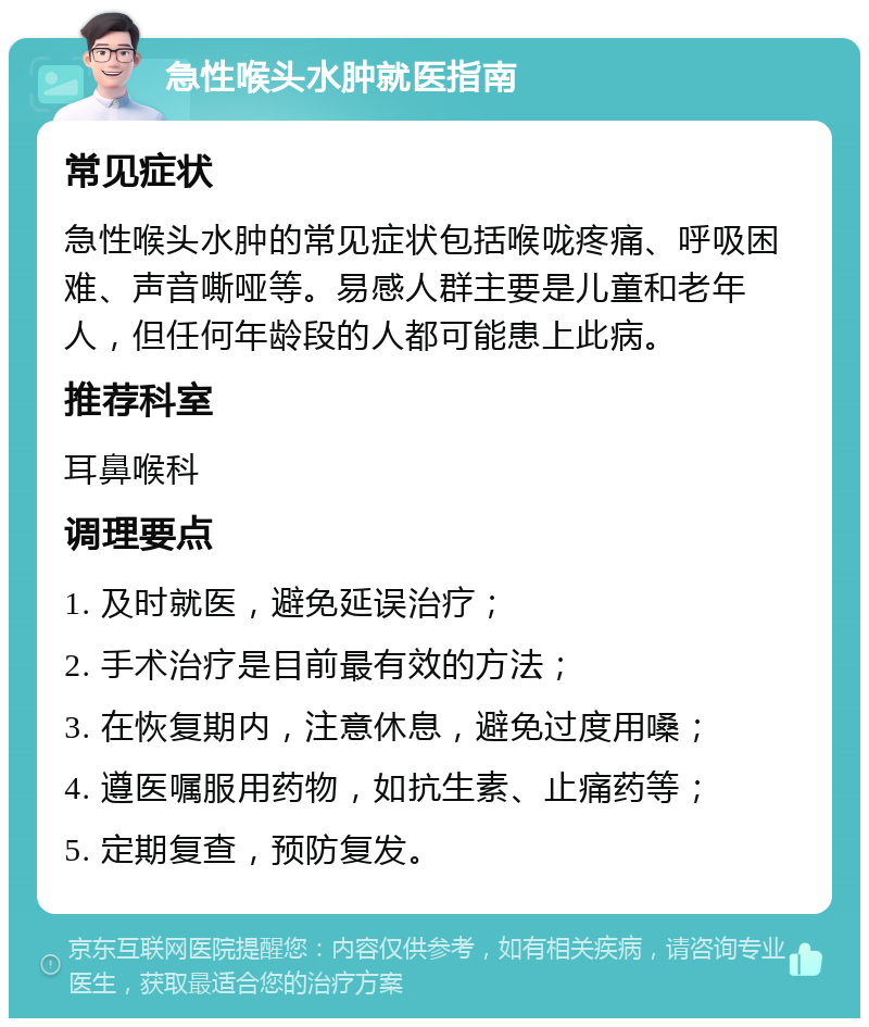 急性喉头水肿就医指南 常见症状 急性喉头水肿的常见症状包括喉咙疼痛、呼吸困难、声音嘶哑等。易感人群主要是儿童和老年人，但任何年龄段的人都可能患上此病。 推荐科室 耳鼻喉科 调理要点 1. 及时就医，避免延误治疗； 2. 手术治疗是目前最有效的方法； 3. 在恢复期内，注意休息，避免过度用嗓； 4. 遵医嘱服用药物，如抗生素、止痛药等； 5. 定期复查，预防复发。