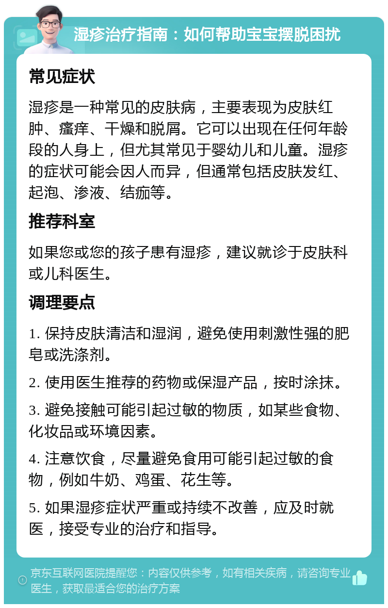 湿疹治疗指南：如何帮助宝宝摆脱困扰 常见症状 湿疹是一种常见的皮肤病，主要表现为皮肤红肿、瘙痒、干燥和脱屑。它可以出现在任何年龄段的人身上，但尤其常见于婴幼儿和儿童。湿疹的症状可能会因人而异，但通常包括皮肤发红、起泡、渗液、结痂等。 推荐科室 如果您或您的孩子患有湿疹，建议就诊于皮肤科或儿科医生。 调理要点 1. 保持皮肤清洁和湿润，避免使用刺激性强的肥皂或洗涤剂。 2. 使用医生推荐的药物或保湿产品，按时涂抹。 3. 避免接触可能引起过敏的物质，如某些食物、化妆品或环境因素。 4. 注意饮食，尽量避免食用可能引起过敏的食物，例如牛奶、鸡蛋、花生等。 5. 如果湿疹症状严重或持续不改善，应及时就医，接受专业的治疗和指导。