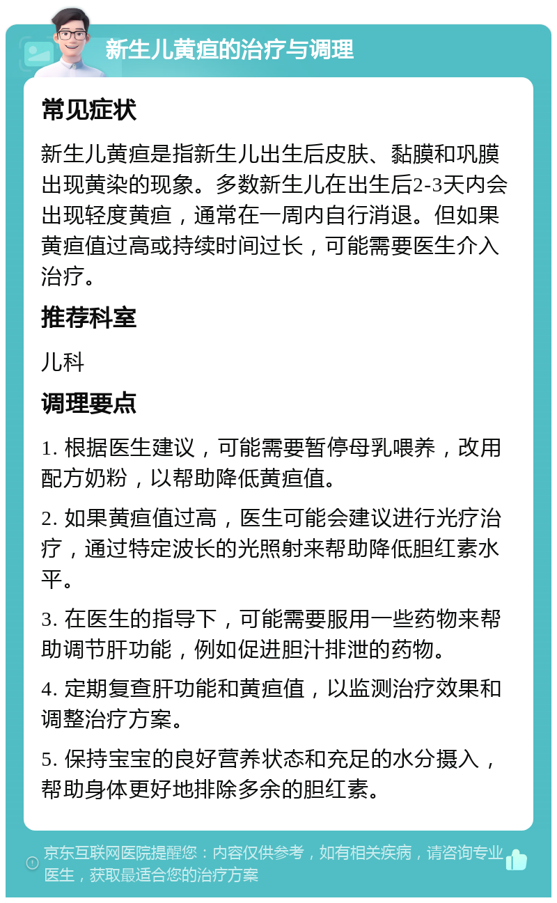 新生儿黄疸的治疗与调理 常见症状 新生儿黄疸是指新生儿出生后皮肤、黏膜和巩膜出现黄染的现象。多数新生儿在出生后2-3天内会出现轻度黄疸，通常在一周内自行消退。但如果黄疸值过高或持续时间过长，可能需要医生介入治疗。 推荐科室 儿科 调理要点 1. 根据医生建议，可能需要暂停母乳喂养，改用配方奶粉，以帮助降低黄疸值。 2. 如果黄疸值过高，医生可能会建议进行光疗治疗，通过特定波长的光照射来帮助降低胆红素水平。 3. 在医生的指导下，可能需要服用一些药物来帮助调节肝功能，例如促进胆汁排泄的药物。 4. 定期复查肝功能和黄疸值，以监测治疗效果和调整治疗方案。 5. 保持宝宝的良好营养状态和充足的水分摄入，帮助身体更好地排除多余的胆红素。