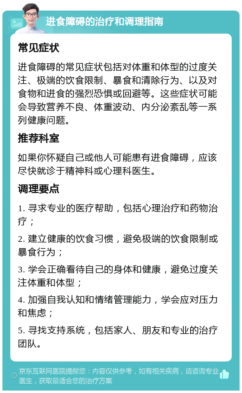 进食障碍的治疗和调理指南 常见症状 进食障碍的常见症状包括对体重和体型的过度关注、极端的饮食限制、暴食和清除行为、以及对食物和进食的强烈恐惧或回避等。这些症状可能会导致营养不良、体重波动、内分泌紊乱等一系列健康问题。 推荐科室 如果你怀疑自己或他人可能患有进食障碍，应该尽快就诊于精神科或心理科医生。 调理要点 1. 寻求专业的医疗帮助，包括心理治疗和药物治疗； 2. 建立健康的饮食习惯，避免极端的饮食限制或暴食行为； 3. 学会正确看待自己的身体和健康，避免过度关注体重和体型； 4. 加强自我认知和情绪管理能力，学会应对压力和焦虑； 5. 寻找支持系统，包括家人、朋友和专业的治疗团队。